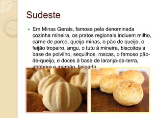 Sudeste
 Em Minas Gerais, famosa pela denominada
cozinha mineira, os pratos regionais incluem milho,
carne de porco, queijo minas, o pão de queijo, o
feijão tropeiro, angu, o tutu à mineira, biscoitos a
base de polvilho, sequilhos, roscas, o famoso pão-
de-queijo, e doces à base de laranja-da-terra,
abóbora e mamão. feijoada .
 