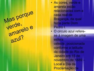 • As cores, verde e
amarela estão
relacionadas com a
casa real de
Bragança, da qual
fazia parte Dom
Pedro I.
• O circulo azul refere-
se à imagem de uma
esfera
celeste, posicionada
conforme a latitude
da cidade do Rio de
Janeiro em 15 de
novembro de 1889 –
Local e Dia da
Proclamação da
 