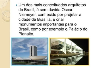  Um dos mais conceituados arquitetos
do Brasil, é sem dúvida Oscar
Niemeyer, conhecido por projetar a
cidade de Brasília, e criar
monumentos importantes para o
Brasil, como por exemplo o Palácio do
Planalto.
 