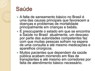 Saúde
 A falta de saneamento básico no Brasil é
uma das causas principais que favorecem a
doenças e problemas de mortalidade
principalmente em crianças e bebês.
 É preocupante o estado em que se encontra
a Saúde no Brasil atualmente, um descaso
por parte das autoridades competentes faz
com que muitas pessoas sofram na espera
de uma consulta e até mesmo medicações e
aparelhos cirúrgicos.
 Muitos pacientes que dependem da saúde
pública acabam morrendo em filas de
transplantes e até mesmo em corredores por
falta de atendimento básico necessário.
 