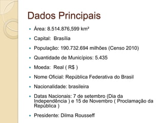 Dados Principais
 Área: 8.514.876,599 km²
 Capital: Brasília
 População: 190.732.694 milhões (Censo 2010)
 Quantidade de Municípios: 5.435
 Moeda: Real ( R$ )
 Nome Oficial: República Federativa do Brasil
 Nacionalidade: brasileira
 Datas Nacionais: 7 de setembro (Dia da
Independência ) e 15 de Novembro ( Proclamação da
República )
 Presidente: Dilma Rousseff
 