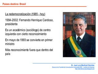 Países destino: Brasil La redemocratización (1985 - hoy) 1994-2002: Fernando Henrique Cardoso, presidente Es un académico (sociólogo) de centro izquierda con cierto reconocimiento En mayo de 1993 se convierte en primer ministro Más reconocimiento fuera que dentro del país Dr. Juan Luis Manfredi Sánchez Decano de la Facultad de Comunicación Universidad SEK – Instituto de Empresa http://ciberdemocracia.blogspot.com 