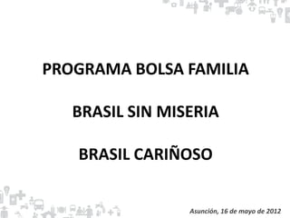PROGRAMA BOLSA FAMILIA

   BRASIL SIN MISERIA

   BRASIL CARIÑOSO


                 Asunción, 16 de mayo de 2012
 