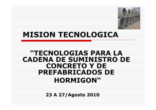 MISION TECNOLOGICA

  “TECNOLOGIAS PARA LA
CADENA DE SUMINISTRO DE
      CONCRETO Y DE
    PREFABRICADOS DE
        HORMIGON“

    23 A 27/Agosto 2010
 