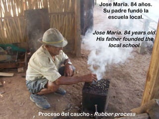 Jose María. 84 años. Su padre fundó la escuela local. Jose María. 84 years old. His father founded the local school. Proceso del caucho -  Rubber process 