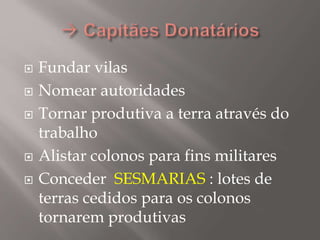  Fundar vilas
 Nomear autoridades
 Tornar produtiva a terra através do
trabalho
 Alistar colonos para fins militares
 Conceder SESMARIAS : lotes de
terras cedidos para os colonos
tornarem produtivas
 