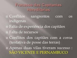  Conflitos sangrentos com os
indígenas
 Falta de experiência dos capitães
 Falta de recursos
 Conflitos dos capitães com a coroa
(tentativa de posse das terras)
 Apenas duas vilas tiveram sucesso :
SÃO VICENTE E PERNAMBUCO
 