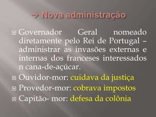  Governador Geral nomeado
diretamente pelo Rei de Portugal –
administrar as invasões externas e
internas dos franceses interessados
n cana-de-açúcar.
 Ouvidor-mor: cuidava da justiça
 Provedor-mor: cobrava impostos
 Capitão- mor: defesa da colônia
 