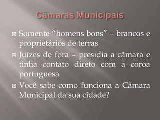  Somente “homens bons” – brancos e
proprietários de terras
 Juízes de fora – presidia a câmara e
tinha contato direto com a coroa
portuguesa
 Você sabe como funciona a Câmara
Municipal da sua cidade?
 