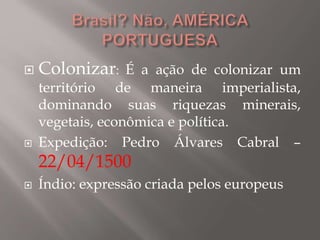  Colonizar: É a ação de colonizar um
território de maneira imperialista,
dominando suas riquezas minerais,
vegetais, econômica e política.
 Expedição: Pedro Álvares Cabral –
22/04/1500
 Índio: expressão criada pelos europeus
 