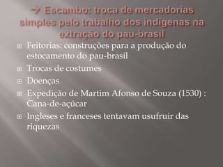  Feitorias: construções para a produção do
estocamento do pau-brasil
 Trocas de costumes
 Doenças
 Expedição de Martim Afonso de Souza (1530) :
Cana-de-açúcar
 Ingleses e franceses tentavam usufruir das
riquezas
 