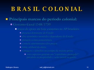 BRASIL COLONIAL Principais marcos do período colonial: Governo Geral 1548/1759 traços da época até hoje existentes na AP brasileira: presença dominante do Estado elite econômica associada e dependente do Estado proteção contra concorrência controle administrativo dos preços limite artificial da oferta vantagens e subsídios na compra de matéria prima estes aspectos geraram um “capitalismo protegido”: privatista na propriedade e semi-estatal na gestão 