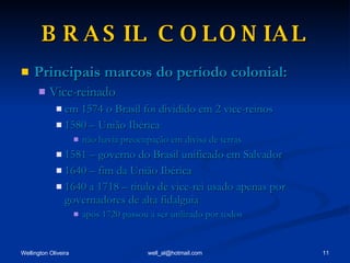 BRASIL COLONIAL Principais marcos do período colonial: Vice-reinado em 1574 o Brasil foi dividido em 2 vice-reinos 1580 – União Ibérica não havia preocupação em divisa de terras 1581 – governo do Brasil unificado em Salvador 1640 – fim da União Ibérica 1640 a 1718 – título de vice-rei usado apenas por governadores de alta fidalguia após 1720 passou a ser utilizado por todos 