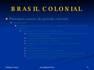 BRASIL COLONIAL Principais marcos do período colonial: Vice-reinado Administração do Marquês de Pombal _ secretário de estado do rei D. José I, de Portugal novo impulso administrativo e comercial à colônia: transferência da capital para o Rio de Janeiro (proximidade das minas e dos conflitos de fronteira do sul) criação do subsídio literário (imposto para as aulas régias) autorização do casamento com indígenas favorecimento das indústrias de origem agrícola (anil, cochonilha e laticínios) impulso á construção naval expulsão dos jesuítas de Portugal  e províncias extinção das Capitanias Hereditárias (transformadas em capitanias gerais) criação das Juntas de Justiça nas comarcas (sede das capitanias), impulsionando o crescimento de vilas 