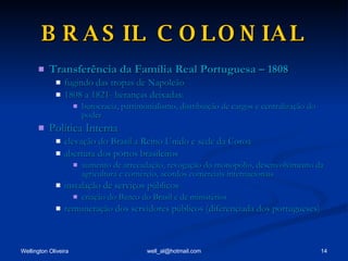 BRASIL COLONIAL Transferência da Família Real Portuguesa – 1808 fugindo das tropas de Napoleão 1808 a 1821- heranças deixadas: burocracia, patrimonialismo, distribuição de cargos e centralização do poder Política Interna elevação do Brasil a Reino Unido e sede da Coroa abertura dos portos brasileiros aumento de arrecadação, revogação do monopólio, desenvolvimento da agricultura e comércio, acordos comerciais internacionais instalação de serviços públicos criação do Banco do Brasil e de ministérios remuneração dos servidores públicos (diferenciada dos portugueses) 