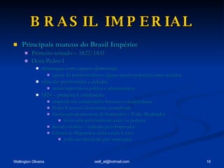 BRASIL IMPERIAL Principais marcos do Brasil Império: Primeiro reinado – 1822/1831 Dom Pedro I monarquia com aspecto democrata apesar do patrimonialismo, alguns anseios populares eram acatados vilas são promovidas a cidades maior importância política e administrativa 1824 – primeira Constituição inspirada nas constituições francesa e estadunidense Poder Executivo fortemente centralizado fiscalização permanente do Imperador – Poder Moderador devia velar pela harmonia entre os poderes Senado vitalício – indicado pelo Imperador Câmara de Deputados eleita a cada 4 anos podia ser dissolvida pelo imperador 