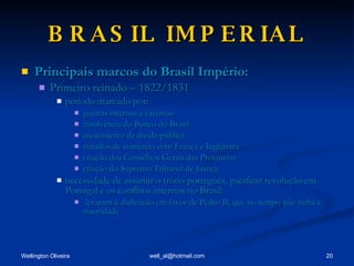 BRASIL IMPERIAL Principais marcos do Brasil Império: Primeiro reinado – 1822/1831 período marcado por: guerras internas e externas insolvência do Banco do Brasil crescimento da dívida pública tratados de comércio com França e Inglaterra criação dos Conselhos Gerais das Províncias criação do Supremo Tribunal de Justiça necessidade de assumir o trono português, pacificar revolução em Portugal e os conflitos internos no Brasil: levaram à abdicação em favor de Pedro II, que no tempo não tinha a maoridade 