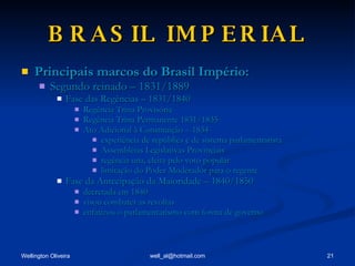 BRASIL IMPERIAL Principais marcos do Brasil Império: Segundo reinado – 1831/1889 Fase das Regências – 1831/1840 Regência Trina Provisória Regência Trina Permanente 1831/1835 Ato Adicional à Constituição – 1834 experiência de república e de sistema parlamentarista Assembléias Legislativas Provinciais regência una, eleita pelo voto popular limitação do Poder Moderador para o regente Fase da Antecipação da Maioridade – 1840/1850 decretada em 1840 visou combater as revoltas enfatizou o parlamentarismo com forma de governo 