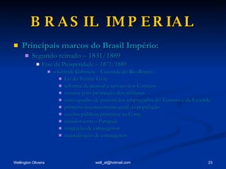 BRASIL IMPERIAL Principais marcos do Brasil Império: Segundo reinado – 1831/1889 Fase da Prosperidade – 1871/1889 o Grande Gabinete - Visconde do Rio Branco Lei do Ventre Livre reforma de pessoal e serviço dos Correios normas para promoção dos militares novo quadro de pessoal dos empregados do Tesouro e da Fazenda primeiro recenseamento geral da população escolas públicas primárias na Corte tratados com o Paraguai imigração de estrangeiros naturalização de estrangeiros 