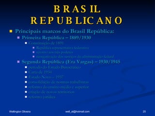 BRASIL REPUBLICANO Principais marcos do Brasil República: Primeira República – 1889/1930 Constituição de 1891 República representativa federativa retorno aos três poderes reorganização dos serviços da administração federal Segunda República (Era Vargas) – 1930/1945 período do Estado Burocrático Carta de 1934 Estado Novo – 1937 consolidação de normas trabalhistas reforma do ensino médio e superior criação de novos territórios reforma jurídica 