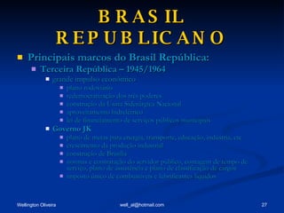 BRASIL REPUBLICANO Principais marcos do Brasil República: Terceira República – 1945/1964 grande impulso econômico plano rodoviário redemocratização dos três poderes construção da Usina Siderúrgica Nacional aproveitamento hidrelétrico lei de financiamento de serviços públicos municipais Governo JK plano de metas para energia, transporte, educação, indústria, etc crescimento da produção industrial construção de Brasília normas e contratação do servidor público, contagem de tempo de serviço, plano de assistência e plano de classificação de cargos imposto único de combustíveis e lubrificantes líquidos 