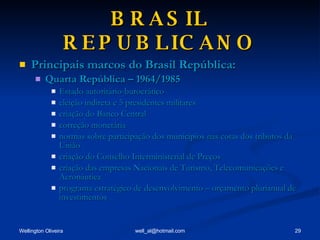BRASIL REPUBLICANO Principais marcos do Brasil República: Quarta República – 1964/1985 Estado autoritário-burocrático eleição indireta e 5 presidentes militares criação do Banco Central correção monetária normas sobre participação dos municípios nas cotas dos tributos da União criação do Conselho Interministerial de Preços criação das empresas Nacionais de Turismo, Telecomunicações e Aeronáutica programa estratégico de desenvolvimento – orçamento plurianual de investimentos 