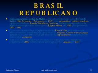 BRASIL REPUBLICANO Fernando Affonso Collor de Mello , conhecido simplesmente como  Fernando Collor , ( Rio de Janeiro ,  12 de agosto  de  1949 ) é um  empresário  e  político   brasileiro , atualmente filiado ao  Partido Trabalhista Brasileiro . Foi o primeiro presidente da República eleito pelo voto direto após o  Regime Militar , em  1989 , pelo período de  1990  e  1992 . O governo foi marcado pela implementação do  Plano Collor , pela abertura do mercado nacional às importações e pelo início do  Programa Nacional de Desestatização . Renunciou ao cargo em razão de um processo de  impeachment  fundamentado em acusações de  corrupção . Teve seus direitos cassados por oito anos, e só seria eleito para cargo público novamente em  2006 , tomando posse como senador por  Alagoas  em  2007 . 