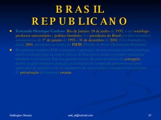 BRASIL REPUBLICANO Fernando Henrique Cardoso  ( Rio de Janeiro ,  18 de junho  de  1931 ) é um  sociólogo ,  professor universitário  e  político   brasileiro . Foi  presidente do Brasil  por dois mandatos consecutivos, de  1° de janeiro  de  1995  a  31 de dezembro  de  2002 . É co-fundador e, desde  2001 , presidente de honra do  PSDB  (Partido da Social Democracia Brasileira).  No primeiro mandato FHC conseguiu a aprovação de uma emenda constitucional que criou a reeleição para os cargos eletivos do Executivo, sendo o primeiro presidente brasileiro a ser reeleito. Em seu governo houve diversas denúncias de  corrupção , dentre as quais merecem destaque as acusações de compra de parlamentares para aprovação da reeleição e de favorecimento de alguns grupos financeiros no processo de  privatização  de empresas  estatais . 