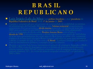 BRASIL REPUBLICANO Luiz Inácio Lula da Silva  é um  político   brasileiro  e atual  presidente  da  República Federativa do Brasil , desde  1º de janeiro  de  2003   A gestão é caracterizada por um governo de continuidade da estabilidade econômica da administração de Fernando Henrique, e uma  balança comercial  crescentemente superavitária. Em seu governo, a  dívida interna  passou de 731 bilhões de reais (em 2002) para um trilhão e cem bilhões de reais em dezembro de 2006, diminuindo, todavia a proporção da dívida sobre  Produto Interno Bruto  com relação à  década de 1990 . Concomitantemente, a dívida externa teve uma queda de 168 bilhões de reais, fruto principalmente da valorização do Real frente ao dólar e das volumosas compras de dólares realizadas pelo Banco Central, utilizadas em parte para recomprar a dívida (a exemplo do que foi feito com o  C-Bond ). Também é marcada por manter o corte de investimentos públicos, a exemplo da gestão anterior. Durante o governo Lula houve incremento na geração de empregos. Segundo o IBGE, de 2003 a 2006 a taxa de desemprego caiu e o número de pessoas contratadas com carteira assinada (mais 985 mil) cresceu, enquanto o total de empregos sem carteira assinada diminuiu 3,1%. Já o total de pessoas ocupadas cresceu 8,6% no período de 2003 a 2006. 