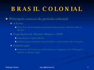 BRASIL COLONIAL Principais marcos do período colonial: A Carta Pero Vaz de Caminha: primeiro documento oficial sobre o Brasil Expedições de Martim Afonso – 1530 expedições exploradoras poderes para nomear funcionários e doar terras de sesmaria Colonização interesse de franceses, holandeses e ingleses  leva Portugal a iniciar a colonização 