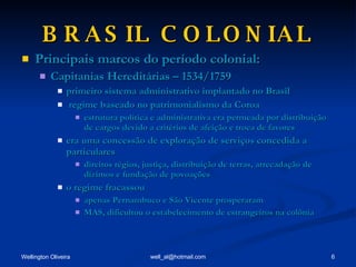 BRASIL COLONIAL Principais marcos do período colonial: Capitanias Hereditárias – 1534/1759 primeiro sistema administrativo implantado no Brasil regime baseado no patrimonialismo da Coroa estrutura política e administrativa era permeada por distribuição de cargos devido a critérios de afeição e troca de favores era uma concessão de exploração de serviços concedida a particulares direitos régios, justiça, distribuição de terras, arrecadação de dízimos e fundação de povoações o regime fracassou apenas Pernambuco e São Vicente prosperaram MAS, dificultou o estabelecimento de estrangeiros na colônia 