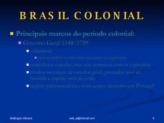 BRASIL COLONIAL Principais marcos do período colonial: Governo Geral 1548/1759 objetivos: apoiar melhor e com mais segurança as capitanias centralizou o poder, mas não terminou com as capitanias criados os cargos de ouvidor geral, provedor mor da fazenda e capitão mor da costa regime patrimonialista e com centro decisório em Portugal 