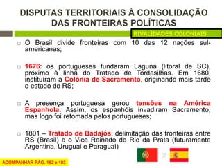 DISPUTAS TERRITORIAIS À CONSOLIDAÇÃO 
DAS FRONTEIRAS POLÍTICAS 
RIVALIDADES COLONIAIS 
 O Brasil divide fronteiras com 10...