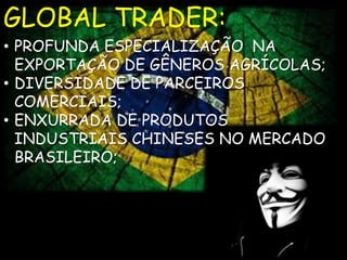 GLOBAL TRADER: 
• PROFUNDA ESPECIALIZAÇÃO NA 
EXPORTAÇÃO DE GÊNEROS AGRÍCOLAS; 
• DIVERSIDADE DE PARCEIROS 
COMERCIAIS; 
• ENXURRADA DE PRODUTOS 
INDUSTRIAIS CHINESES NO MERCADO 
BRASILEIRO; 
 