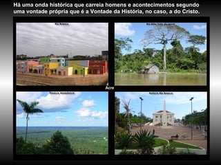 Acre Há uma onda histórica que carreia homens e acontecimentos segundo uma vontade própria que é a Vontade da História, no caso, a do Cristo. 