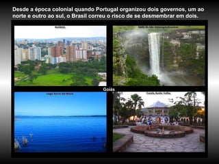 Goiás Desde a época colonial quando Portugal organizou dois governos, um ao norte e outro ao sul, o Brasil correu o risco de se desmembrar em dois.  