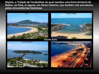 Espírito Santo Depois, o Tratado de Tordesilhas do qual resultou uma linha divisória de Belém, no Pará, a Laguna, em Santa Catarina, que também não prevaleceu pelas circunstâncias históricas.  