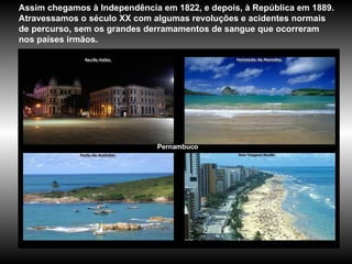 Pernambuco Assim chegamos à Independência em 1822, e depois, à República em 1889. Atravessamos o século XX com algumas revoluções e acidentes normais de percurso, sem os grandes derramamentos de sangue que ocorreram nos países irmãos.  