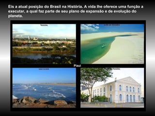 Piauí Eis a atual posição do Brasil na História. A vida lhe oferece uma função a executar, a qual faz parte de seu plano de expansão e de evolução do planeta.  