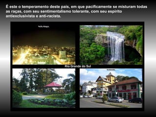Rio Grande do Sul É este o temperamento deste país, em que pacificamente se misturam todas as raças, com seu sentimentalismo tolerante, com seu espírito antiexclusivista e anti-racista.   