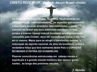 As profecias de Pietro Ubaldi, recebidas intuitivamente em 1956, enfatizam, intencionalmente,  os aspectos psicossociais e espirituais do povo brasileiro. Não referenciou o papel cósmico do Brasil aos seus potenciais econômicos. Isto porque a imensa riqueza natural brasileira, privilegiadamente concedida pelo Criador, deve ser considerada meios e não fins em si mesma. Meios para se atingir e transformar mentes, a maturação do espírito nacional, da alma do brasileiro,  única e verdadeira força que fará realmente deste País o CORAÇÃO DO MUNDO E PÁTRIA DO EVANGELHO.  Plasmar consciências estruturadas em  valores morais e espirituais é a grande missão histórica dos nossos gover-nantes,  ao longo dos próximos séculos.  J. Meirelles CRISTO REDENTOR: símbolo de um Brasil cristão 
