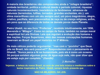 A maioria dos brasileiros não compreendeu ainda o “milagre brasileiro”;  unidade territorial, política e cultural desde o período colonial, riquezas naturais incomensuráveis; inexistência de fenômenos  adversos da natureza (terremotos, tufões, tornados, grandes enchentes, etc.); um clima maravilhoso com um céu sempre azul; um povo magnânimo, alegre, criativo, pacifista, sem preconceitos de raça ou de crença religiosa, enfim, um povo que se diferencia de todos os demais povos deste Planeta. Pietro Ubaldi, no seu livro “Profecias”, recebido intuitivamente, em 1956,  desvenda o “Milagre”. Como no campo da física, também no campo moral e espiritual há Leis Divinas. Leis que regulam a evolução dos homens e das nações. Forças Superiores, além das nossas concepções humanas, reservam ao Brasil um papel histórico no 3º Milênio.  Os mais céticos poderão argumentar: “mas com o “povinho” que Deus pôs no Brasil, isto será possível?” Respondemos com o pensamento de Ghandi:  "Nunca perca a fé na humanidade, pois ela é como um oceano. Só porque existem algumas gotas de água suja nele, não quer dizer que ele esteja sujo por completo." (Gandhi) J.Meirelles Vejamos  a beleza do nosso Brasil, ao som de uma bela música e meditemos sobre o textos inspirados de Pietro  Ubaldi, sempre tendo presente que  NÃO HÁ MILAGRES, HÁ LEIS. 