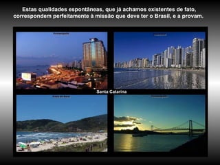 Santa Catarina Estas qualidades espontâneas, que já achamos existentes de fato, correspondem perfeitamente à missão que deve ter o Brasil, e a provam.   