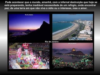 Rio de Janeiro Pode acontecer que o mundo, amanhã, com a infernal destruição que hoje se está preparando, tenha inadiável necessidade de um refúgio, onde encontrar paz; de uma terra em que não viva o ódio ou o interesse, mas o amor.   