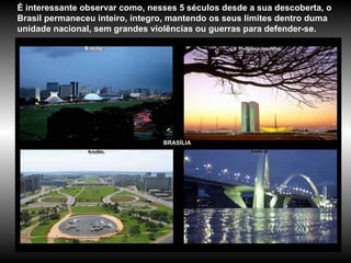 BRASÍLIA É interessante observar como, nesses 5 séculos desde a sua descoberta, o Brasil permaneceu inteiro, íntegro, mantendo os seus limites dentro duma unidade nacional, sem grandes violências ou guerras para defender-se.  Brasília 