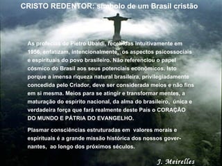 As profecias de Pietro Ubaldi, recebidas intuitivamente em 1956, enfatizam, intencionalmente,  os aspectos psicossociais e espirituais do povo brasileiro. Não referenciou o papel cósmico do Brasil aos seus potenciais econômicos. Isto porque a imensa riqueza natural brasileira, privilegiadamente concedida pelo Criador, deve ser considerada meios e não fins em si mesma. Meios para se atingir e transformar mentes, a maturação do espírito nacional, da alma do brasileiro,  única e verdadeira força que fará realmente deste País o CORAÇÃO DO MUNDO E PÁTRIA DO EVANGELHO.  Plasmar consciências estruturadas em  valores morais e espirituais é a grande missão histórica dos nossos gover-nantes,  ao longo dos próximos séculos.  J. Meirelles CRISTO REDENTOR: símbolo de um Brasil cristão 