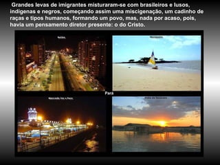 Pará Grandes levas de imigrantes misturaram-se com brasileiros e lusos, indígenas e negros, começando assim uma miscigenação, um cadinho de raças e tipos humanos, formando um povo, mas, nada por acaso, pois, havia um pensamento diretor presente: o do Cristo.  