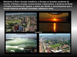 Rondônia Deixemos à Ásia a função metafísica, à Europa as funções cerebrais do mundo, à Rússia a função revolucionária e destruidora, à América do Norte a função econômica da riqueza, e assim por diante, e reconheçamos que a função histórica do Brasil é bondade, tolerância, amor. 