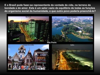 São Paulo E o Brasil pode fazer-se representante da vontade da vida, no terreno da bondade e do amor. Este é um setor vazio do equilíbrio de todas as funções do organismo social da humanidade, e que outro povo poderia preenchê-lo? 