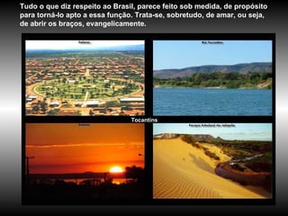 Tocantins Tudo o que diz respeito ao Brasil, parece feito sob medida, de propósito para torná-lo apto a essa função. Trata-se, sobretudo, de amar, ou seja, de abrir os braços, evangelicamente.   